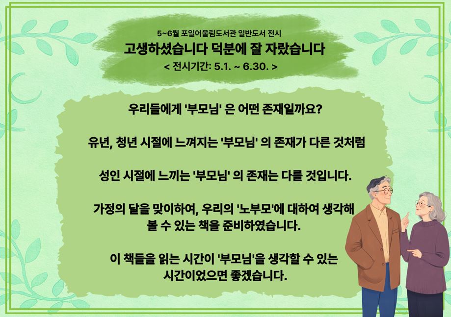 [포일어울림] 5 - 6월 일반 도서 전시5~6월 포일어울림도서관 일반도서 전시

고생하셨습니다 덕분에 잘 자랐습니다

< 전시기간: 5.1. ~ 6.30. >

우리들에게 '부모님' 은 어떤 존재일까요?

 유년, 청년 시절에 느껴지는 '부모님' 의 존재가 다른 것처럼

성인 시절에 느끼는 '부모님' 의 존재는 다를 것입니다.

가정의 달을 맞이하여, 우리의 '노부모'에 대하여 생각해 
볼 수 있는 책을 준비하였습니다. 

이 책들을 읽는 시간이 '부모님'을 생각할 수 있는 
시간이었으면 좋겠습니다.