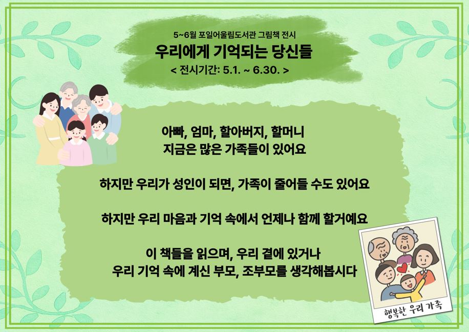 [포일어울림] 5 - 6월 그림책 전시5~6월 포일어울림도서관 그림책 전시
우리에게 기억되는 당신들
< 전시기간: 5.1. ~ 6.30. >
아빠, 엄마, 할아버지, 할머니 
지금은 많은 가족들이 있어요

하지만 우리가 성인이 되면, 가족이 줄어들 수도 있어요

하지만 우리 마음과 기억 속에서 언제나 함께 할거예요

이 책들을 읽으며, 우리 곁에 있거나 
우리 기억 속에 계신 부모, 조부모를 생각해봅시다