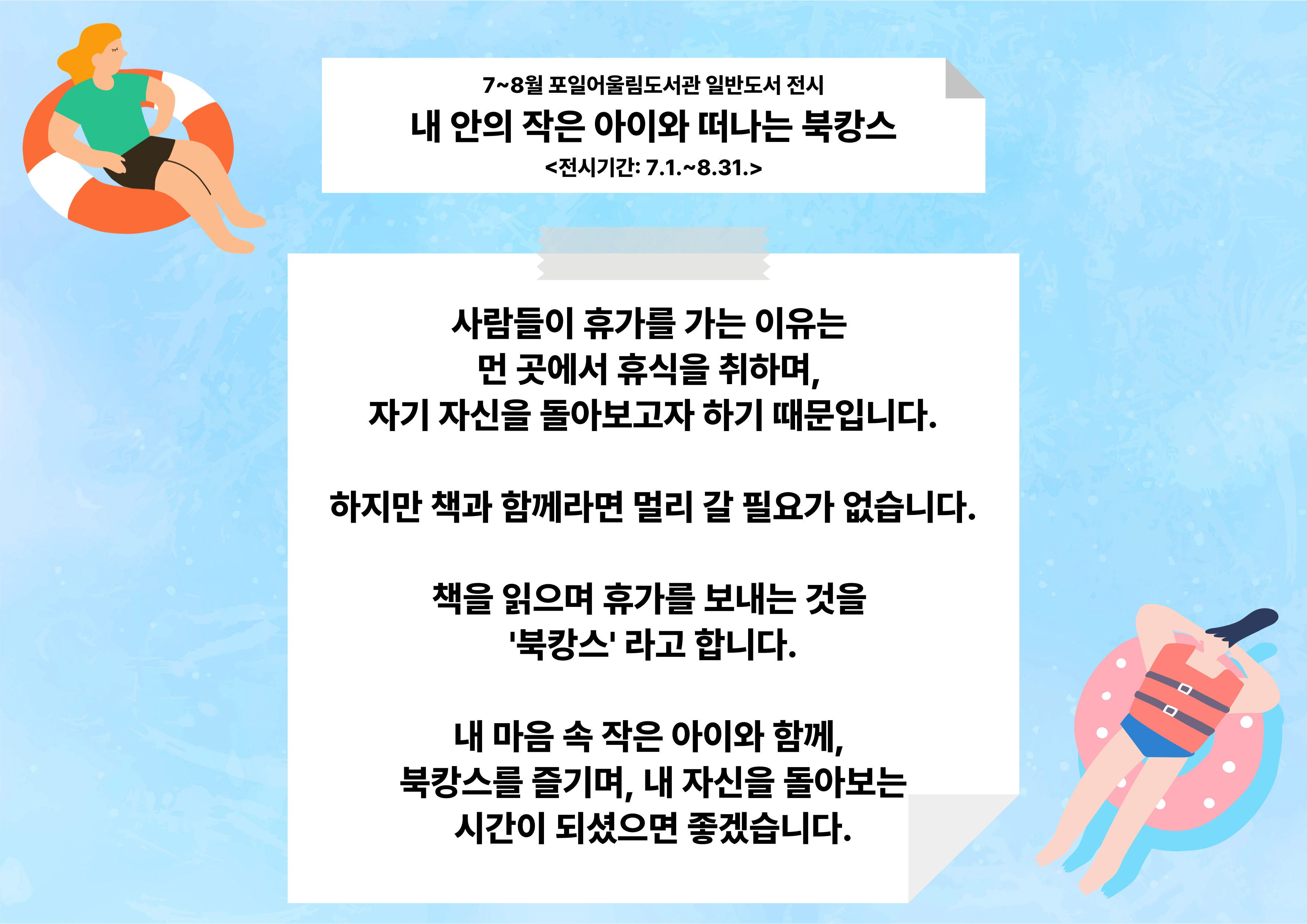 [포일어울림] 7 - 8월 일반도서 전시7~8월 포일어울림도서관 일반도서 전시
내 안의 작은 아이와 떠나는 북캉스
<전시기간: 7.1.~8.31.>

사람들이 휴가를 가는 이유는 
먼 곳에서 휴식을 취하며, 
자기 자신을 돌아보고자 하기 때문입니다.

하지만 책과 함께라면 멀리 갈 필요가 없습니다.

책을 읽으며 휴가를 보내는 것을 
'북캉스' 라고 합니다.

내 마음 속 작은 아이와 함께, 
북캉스를 즐기며, 내 자신을 돌아보는
시간이 되셨으면 좋겠습니다.