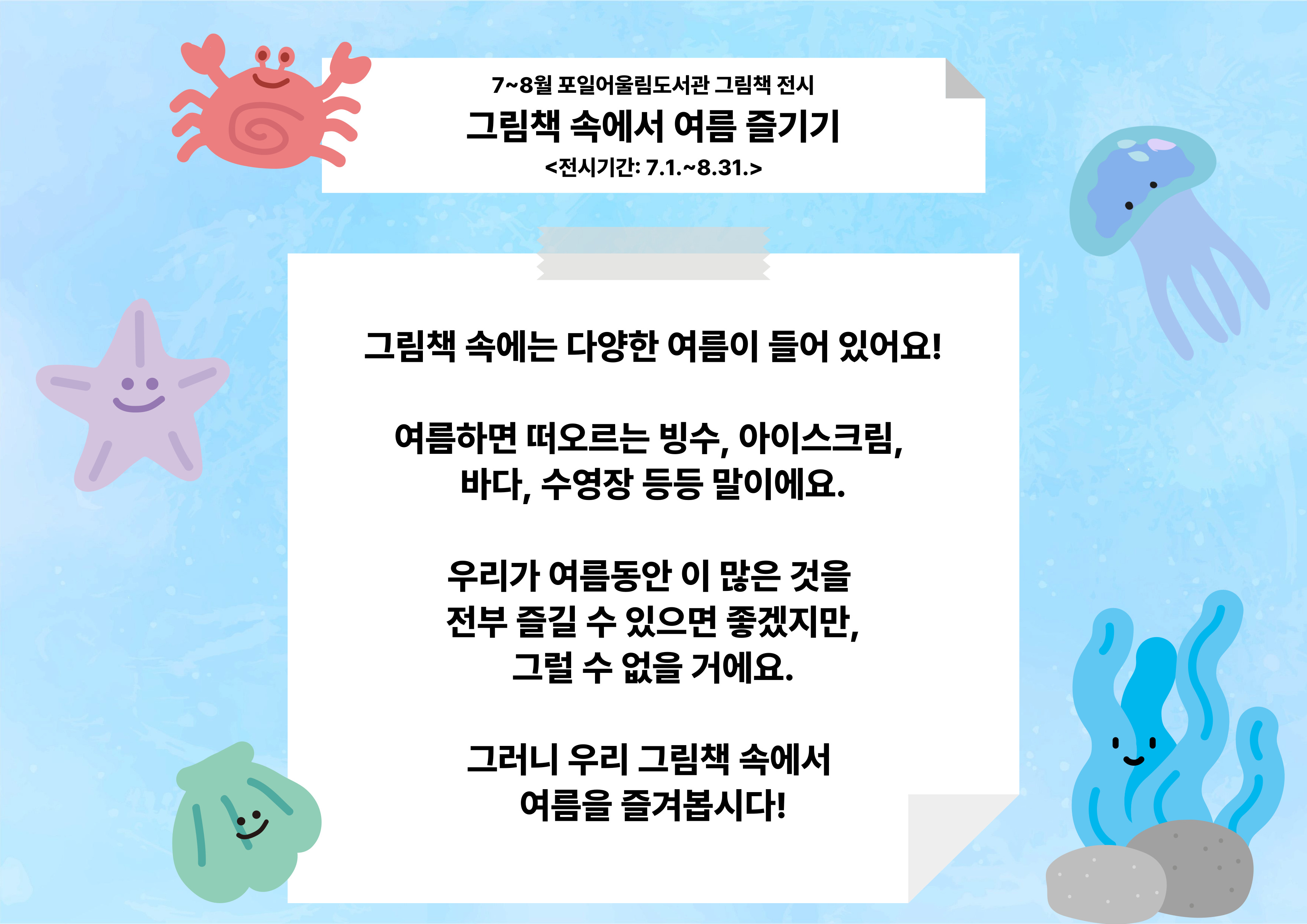 [포일어울림] 7 - 8월 그림책 전시7~8월 포일어울림도서관 그림책 전시
그림책 속에서 여름 즐기기
<전시기간: 7.1.~8.31.>

그림책 속에는 다양한 여름이 들어 있어요!

여름하면 떠오르는 빙수, 아이스크림, 
바다, 수영장 등등 말이에요.

우리가 여름동안 이 많은 것을 
전부 즐길 수 있으면 좋겠지만,
그럴 수 없을 거에요.

그러니 우리 그림책 속에서 
여름을 즐겨봅시다!