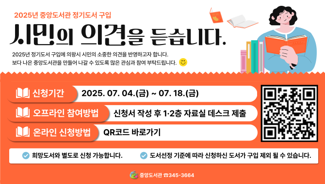  [중앙] 2025년 정기 3차 도서 구입 시민 의견 조사<2025년 중앙도서관 정기도서 구입 : 시민의 의견을 듣습니다.>
2025년 정기도서 구입에 의왕시 시민의 소중한 의견을 반영하고자 합니다.
보다 나은 중앙도서관을 만들어 나갈 수 있도록 많은 관심과 참여 부탁드립니다. 

- 신청기간: 2025. 07. 04.(금) ~ 07. 18.(금)
- 오프라인 참여방법: 신청서 작성 후 1·2층 자료실 데스크 제출
- 온라인 신청방법: QR코드 바로가기

※희망도서와 별도로 신청 가능합니다. (※출판년도, 권수, 금액 제한 없음)
※문학적, 대중적, 최신 도서 등 소장가치가 있는 도서를 우선 구입합니다.
※도서선정 기준에 따라 신청하신 도서가 구입 제외 될 수 있습니다.

중앙도서관 ☎345-3664