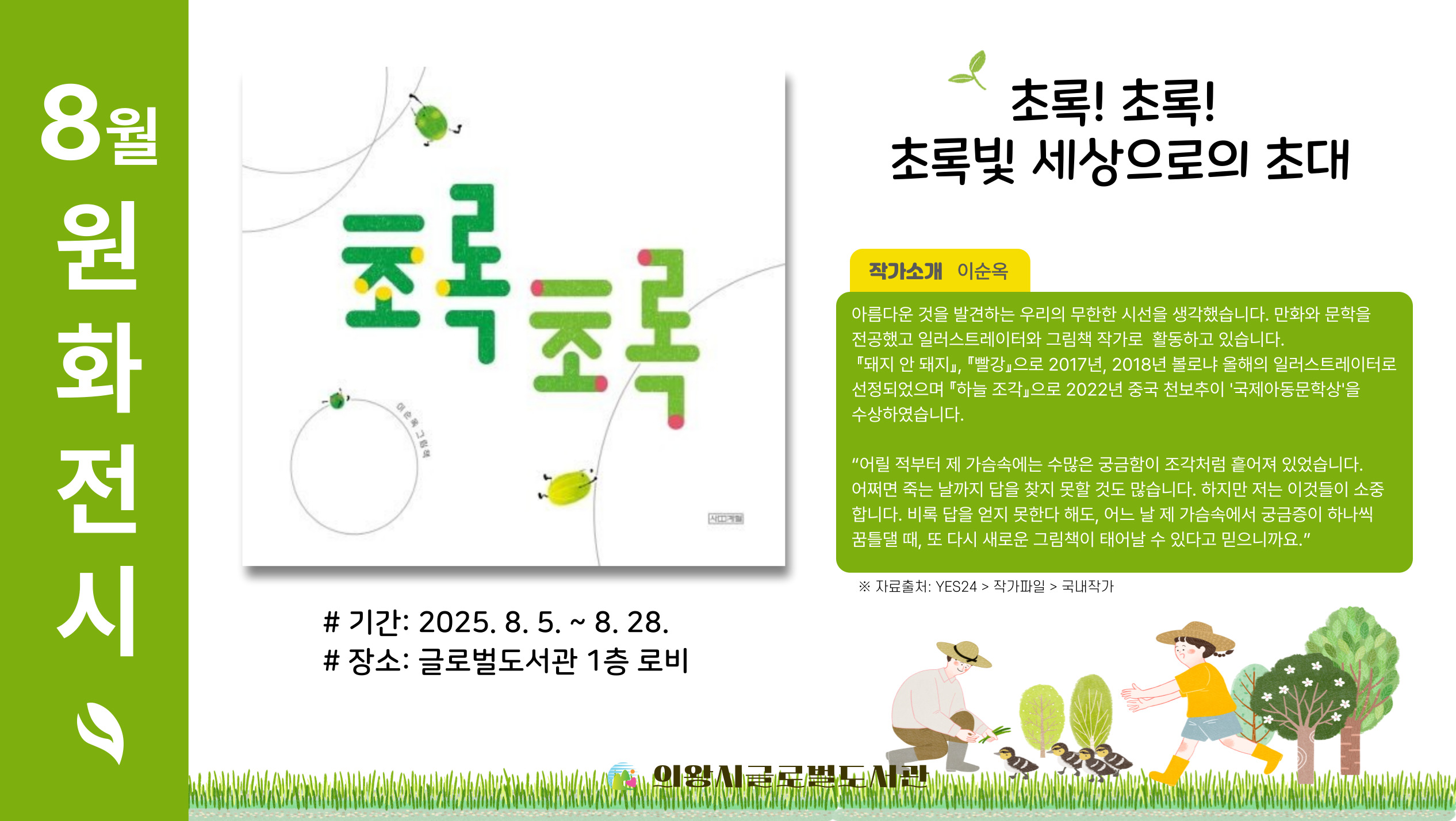 8월 그림책 원화전시8월 원화전시 그림책은 이순옥 작가의 초록초록입니다.
8월 5일부터 8월 28일까지 전시 예정이오니 많은 관람 바랍니다.