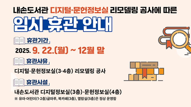 내손도서관 디지털·문헌정보실(3·4층) 리모델링 공사에 따른 임시 휴관 안내휴관기간: 2025. 9. 22.(월) ~ 12월말
휴관사유: 디지털·문헌정보실(3·4층) 리모델링 공사
휴관시설: 내손도서관 디지털정보실(3층)·문헌정보실(4층)
* 유아·어린이(1·2층) 글마루, 열람실(5층)은 정상 운영함
