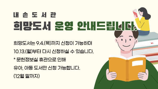 내손도서관 희망도서 운영 안내드립니다.희망도서는 9.4.(목)까지 신청이 가능하며
10.13.(월)부터 다시 신청하실 수 있습니다.
* 문헌정보실 휴관으로 인해 유아, 아동 도서만 신청 가능합니다. (12월 말까지)
