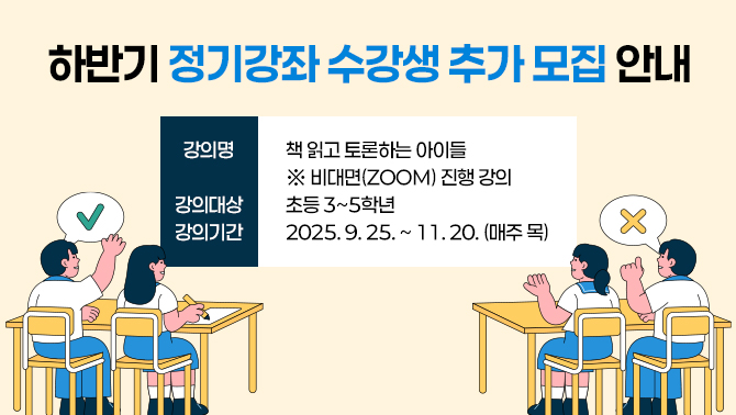 하반기 정기강좌 수강생 추가 모집 안내- 강의명: 책 읽고 토론하는 아이들
※ 비대면(ZOOM) 진행 강의
- 강의대상: 초등 3~5학년
- 강의기간: 2025. 9. 25. ~ 11. 20. (매주 목)