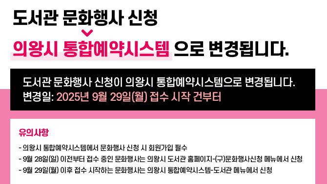 도서관 문화행사 신청 → 의왕시 통합예약시스템으로 변경됩니다.도서관 문화행사 신청 → 의왕시 통합예약시스템으로 변경됩니다.
내용 :
▶ 도서관 문화행사 신청이 의왕시 통합예약시스템으로 변경됩니다.
▶ 변경일: 2025년 9월 29일(월) 접수 시작 건부터
★ 유의사항
- 의왕시 통합예약시스템에서 문화행사 신청 시 회원가입 필수
- 9월 28일(일) 이전부터 접수 중인 문화행사는 의왕시 도서관 홈페이지-(구)문화행사신청 메뉴에서 신청
- 9월 29일(월) 이후 접수 시작하는 문화행사는 의왕시 통합예약시스템-도서관 메뉴에서 신청