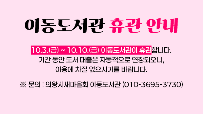 이동도서관 휴관 안내<이동도서관 휴관 안내>
10.3.(금) ~ 10.10.(금) 이동도서관이 휴관합니다.
기간 동안 도서 대출은 자동적으로 연장되오니, 이용에 차질 없으시기를 바랍니다.

※ 문의: 의왕시새마을회 이동도서관(010-3695-3730)