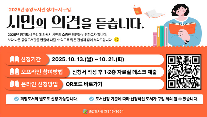 2025년 정기 4차 도서 구입 시민 의견 조사<2025년 중앙도서관 정기도서 구입 : 시민의 의견을 듣습니다.>
2025년 정기도서 구입에 의왕시 시민의 소중한 의견을 반영하고자 합니다.
보다 나은 중앙도서관을 만들어 나갈 수 있도록 많은 관심과 참여 부탁드립니다. 

- 신청기간: 2025. 10. 13.(월) ~ 10. 21.(화)
- 오프라인 참여방법: 신청서 작성 후 1·2층 자료실 데스크 제출
- 온라인 신청방법: QR코드 바로가기

※희망도서와 별도로 신청 가능합니다. (※출판년도, 권수, 금액 제한 없음)
※문학적, 대중적, 최신 도서 등 소장가치가 있는 도서를 우선 구입합니다.
※도서선정 기준에 따라 신청하신 도서가 구입 제외 될 수 있습니다.

중앙도서관 ☎345-3664