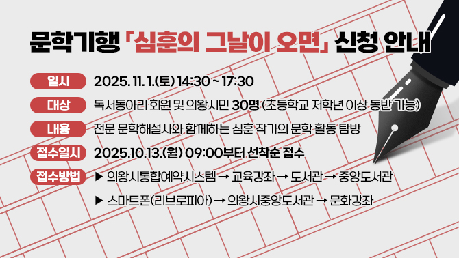 문학기행 「심훈의 그날이 오면」 신청 안내일시: 2025. 11. 1.(토) 14:30 ~ 17:30
대상: 독서동아리 회원 및 의왕시민 30명(초등학교 저학년 이상 동반 가능)
내용: 전문 문학해설사와 함께하는 심훈 작가의 문학 활동 탐방
접수일시: 2025.10.13.(월) 09:00부터 선착순 접수
접수방법: ▶ 의왕시통합예약시스템 -> 교육강좌 -> 도서관 -> 중앙도서관
▶ 스마트폰(리브로피아) -> 의왕시중앙도서관 -> 문화강좌