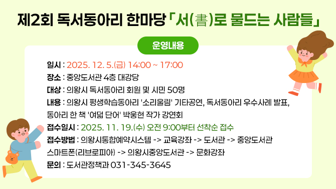 제2회 독서동아리 한마당 「서(書)로 통하는 사람들」일시: 2025. 12. 5.(금) 14:00 ~ 17:00
장소: 중앙도서관 4층 대강당
대상: 의왕시 독서동아리 회원 및 시민 50명
내용: 의왕시 평생학습동아리 '소리울림' 기타공연, 독서동아리 우수사례 발표, 동아리 한 책 '여덟 단어' 박웅현 작가 강연회
접수일시: 2025. 11. 19.(수) 오전 9:00부터 선착순 접수
접수방법: 의왕시통합예약시스템 -> 교육강좌 -> 도서관 -> 중앙도서관
스마트폰(리브로피아) -> 의왕시중앙도서관 -> 문화강좌
문의: 도서관정책과 031-345-3645