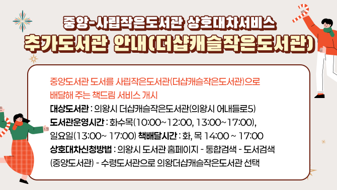 중앙-사립작은도서관 상호대차서비스 추가도서관 안내(더샵캐슬작은도서관)중앙도서관 도서를 사립작은도서관((더샆캐슬작은도서관)으로 배달해 주는 책드림 서비스 개시
대상도서관 : 의왕시 진달래작은도서관(의왕시 어내들로5 )
도서관운영시간: 화,수,목(오전10:00~ 12:00, 오후13:00~ 17:00) / 일요일(13:00~ 17:00)
책배달시간: 화, 목 14:00 ~ 17:00
상호대차신청방법: 의왕시 도서관 홈페이지-통합검색- 도서검색(중앙도서관)-책드림 신청 시 수령도서관으로 진달래작은도서관 선택