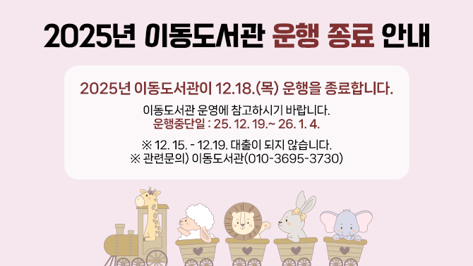 2025년 이동도서관 운행 종료 안내2025년 이동도서관이 12.18.(목) 운행을 종료합니다.
이동도서관 운영에 참고하시기 바랍니다.
운행중단일: 25. 12. 19.~ 26. 1. 4.
※ 12. 15. - 12.19. 대출이 되지 않습니다.
※ 관련문의) 이동도서관(010-3695-3730)