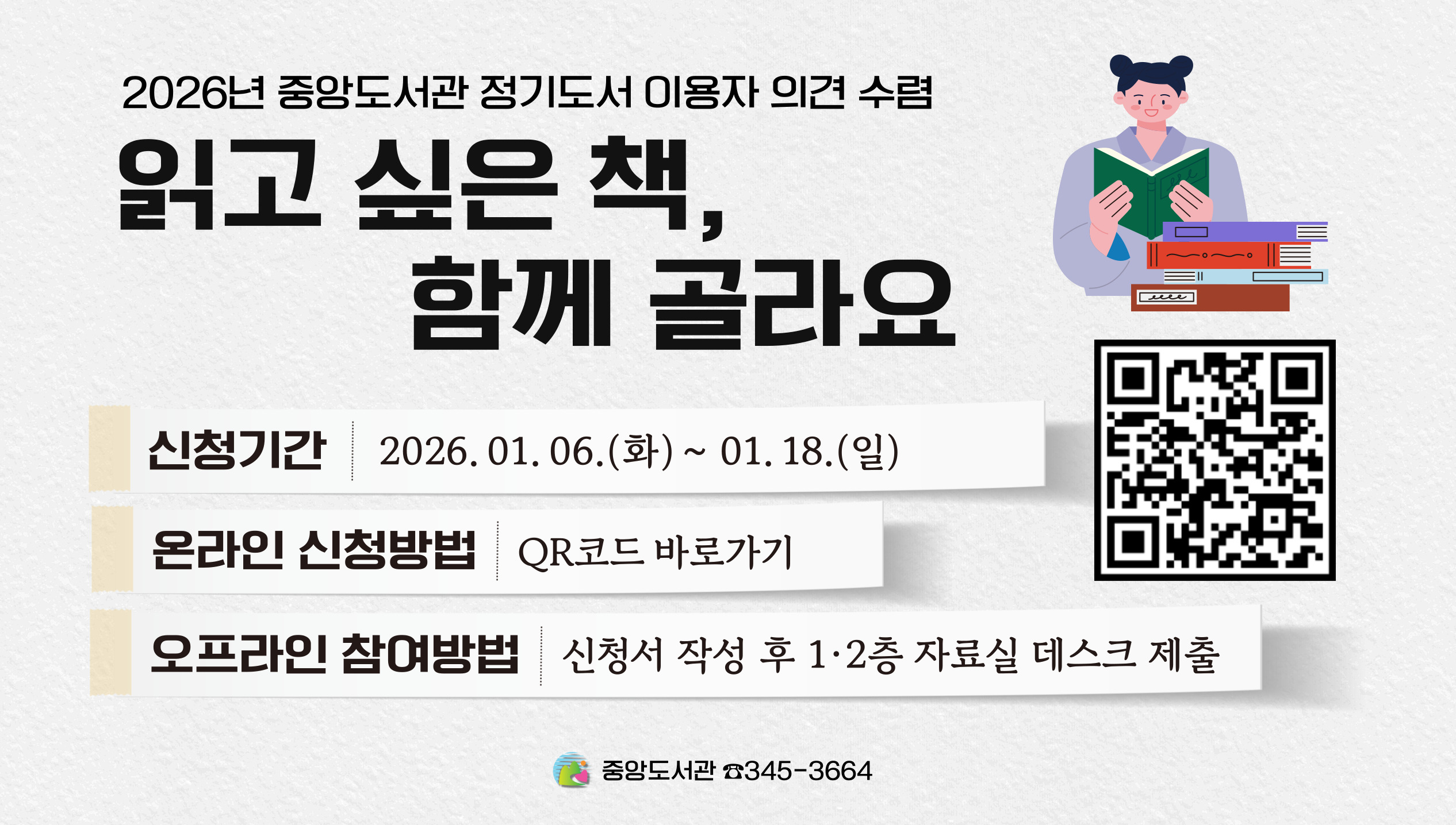 [중앙] 2026년 정기 1차 도서 구입 이용자 의견 조사2026년 중앙도서관 정기도서 이용자 의견 수렴
읽고 싶은 책, 함께 골라요

2026년 정기도서 구입에 중앙도서관 이용자의 소중한 의견을 반영하고자 합니다.
보다 나은 중앙도서관을 만들어 나갈 수 있도록 많은 관심과 참여 부탁드립니다.

○신청기간: 2026. 01. 06.(화) ~ 01. 18.(일)
○온라인 신청방법: QR코드 바로가기
○오프라인 참여방법: 신청서 작성 후 1 · 2층 자료실 데스크 제출

희망도서와 별도 신청가능합니다.
문학적, 대중적, 최신 도서 등 소장가치가 있는 도서를 우선 구입합니다.
도서 선정 기준에 따라 신청하신 도서가 구입 제외 될 수 있습니다.