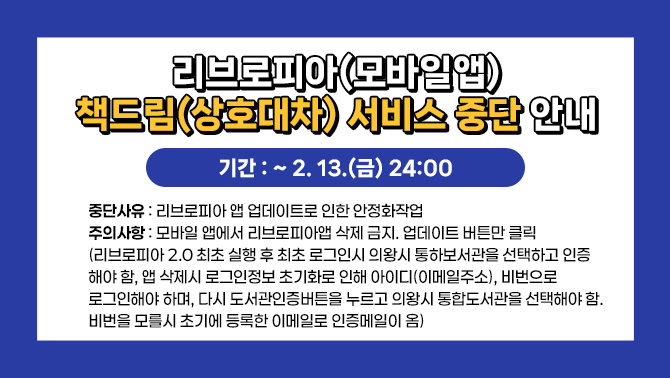 <리브로피아(모바일앱)책드림 (상호대차) 서비스 중단 안내>1. 기간: ~ 2. 13.(금) 24:00
2. 중단사유: 리브로피아 앱 업데이트로 인한 안정화작업
3. 주의사항: 모바일 앱에서 리브로피아앱 삭제 금지. 업데이트 버튼만 클릭(리브로피아 2.0 최초 실행 후 최초 로그인시 의왕시 통하보서관을 선택하고 인증해야 함,앱 삭제시 로그인정보 초기화로 인해 아이디(이메일주소) , 비번으로 로그인해야 하며, 다시 도서관인증버튼을 누르고 의왕시 통합도서관을 선택해야 함.비번을 모를시 초기에 등록한 이메일로 인증메일이 옴)