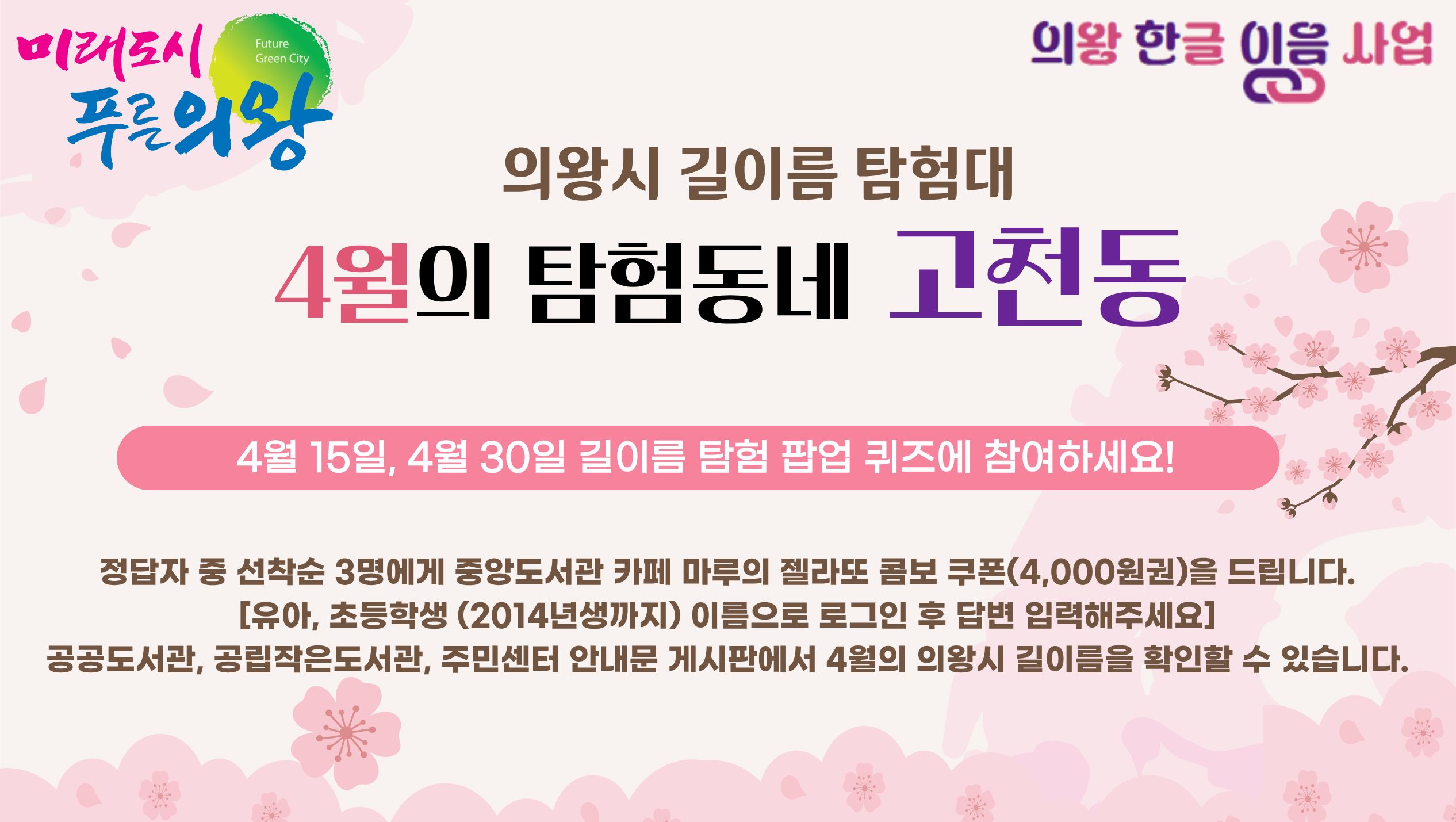 의왕시 길이름 탐험대 4월의 탐험동네 고천동4월 15일, 4월 30일 길이름 팝업 퀴즈에 참여하세요!
정답자 중 선착순 3명에게 중앙도서관 카페 마루의 젤라또 콤보 쿠폰(4,000원권)을 드립니다.(유아, 초등학생 대상)
공공도서관, 공립작은도서관, 주민센터 안내문 게시판에서 4월의 의왕시 길이름을 확인할 수 있습니다.