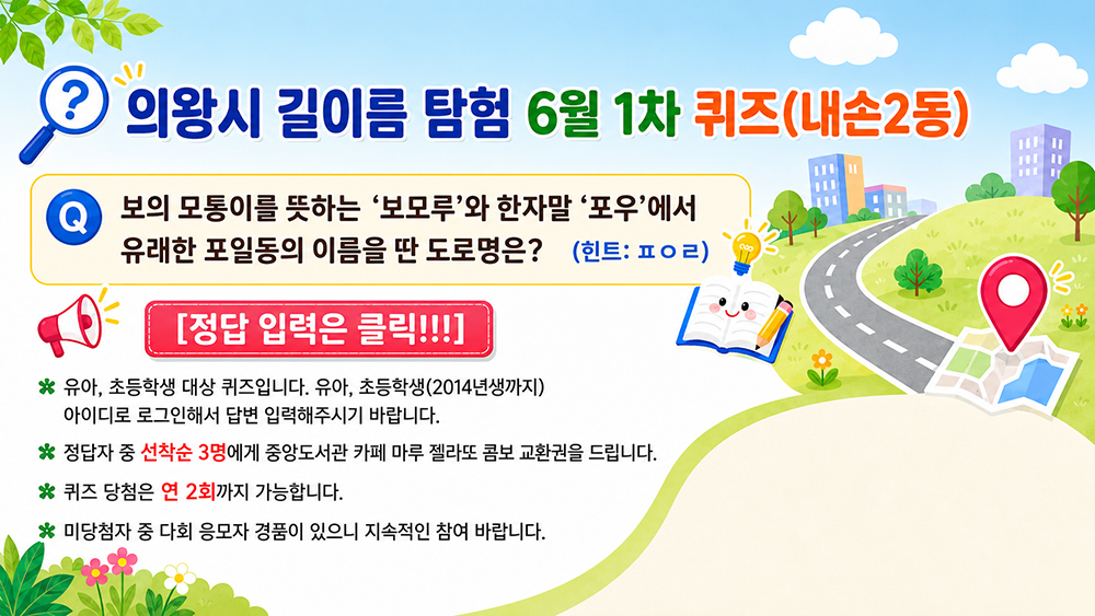 의왕시 길이름 탐험 6월 1차 퀴즈(내손2동)보의 모퉁이를 뜻하는 '보모루'와 한자말 '포우'에서 유래한 포일동의 이름을 딴 도로명은?(힌트: ㅍㅇㄹ)
[정답 입력은 클릭!!!]
※유아, 초등학생 대상 퀴즈입니다. 유아, 초등학생(2014년생까지)아이디로 로그인해서 답변 입력해주시기 바랍니다.
※정답자 중 선착순 3명에게 중앙도서관 카페 마루 젤라또 콤보 교환권을 드립니다.
※퀴즈 당첨은 연 2회까지 가능합니다. 미당첨자 중 다회 응모자 경품이 있으니 지속적인 참여 바랍니다.