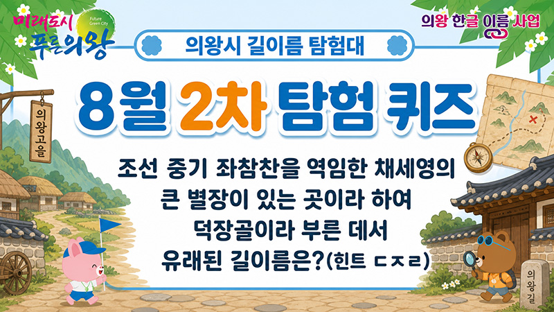 [의왕시 길이름 탐험대] 8월 2차 탐험 퀴즈[의왕시 길이름 탐험대] 8월 2차 탐험 퀴즈
조선 중기 좌참찬을 역임한 채세영의 큰 별장이 있는 곳이라 하여 덕장골이라 부른 데서 유래된 길이름은?(힌트 ㄷㅈㄹ)